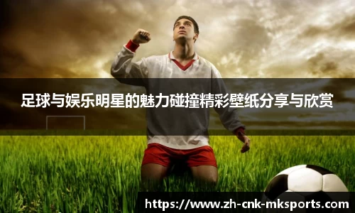 足球与娱乐明星的魅力碰撞精彩壁纸分享与欣赏